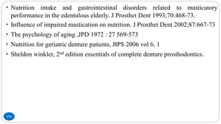 176
• Nutrition intake and gastrointestinal disorders related to masticatory
performance in the edentulous elderly. J Prosthet Dent 1993;70:468-73.
• Influence of impaired mastication on nutrition. J Prosthet Dent 2002;87:667-73
• The psychology of aging ,JPD 1972 : 27 569-573
• Nutrition for geriatric denture patients, JIPS 2006 vol 6, 1
• Sheldon winkler, 2nd edition essentials of complete denture prosthodontics.
 