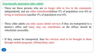 18
Functionally dependent older adults:
• These are those persons who are no longer able to live in the community
independently and are either homebound(about 5% of population over 65) or
living in institutions (another 5% of population over 65).
• These older adults can only access dental services if they are transported to a
dentist’s office and many may use wheelchairs so the offices should be
wheelchair accessible.
• If they cannot be transported, then the services need to be brought to them
through mobile programs. (Domiciliary care)
 