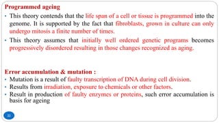 22
Programmed ageing
• This theory contends that the life span of a cell or tissue is programmed into the
genome. It is supported by the fact that fibroblasts, grown in culture can only
undergo mitosis a finite number of times.
• This theory assumes that initially well ordered genetic programs becomes
progressively disordered resulting in those changes recognized as aging.
Error accumulation & mutation :
• Mutation is a result of faulty transcription of DNA during cell division.
• Results from irradiation, exposure to chemicals or other factors.
• Result in production of faulty enzymes or proteins, such error accumulation is
basis for ageing
 