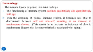 24
Immunology:
• The immune theory hinges on two main findings:
1. The functioning of immune system declines qualitatively and quantitatively
with age.
2. With the declining of normal immune system, it becomes less able to
discriminate between self and non-self, resulting in an increase in
autoimmune disease. (This results in an increase in incidence of chronic
autoimmune diseases that is characteristically associated with aging.)
 