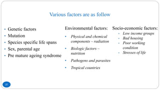 Various factors are as follow
27
• Genetic factors
• Mutation
• Species specific life spans
• Sex, parental age
• Pre mature ageing syndrome
Environmental factors:
• Physical and chemical
components – radiation
• Biologic factors –
nutrition
• Pathogens and parasites
• Tropical countries
Socio-economic factors:
• Low income groups
• Bad housing
• Poor working
condition
• Stresses of life
 