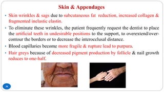 Skin & Appendages
30
• Skin wrinkles & sags due to subcutaneous fat reduction, increased collagen &
fragmented inelastic elastin.
• To eliminate these wrinkles, the patient frequently request the dentist to place
the artificial teeth in undesirable positions to the support, to overextend/over-
contour the borders or to decrease the interocclusal distance.
• Blood capillaries become more fragile & rupture lead to purpura.
• Hair greys because of decreased pigment production by follicle & nail growth
reduces to one-half.
 