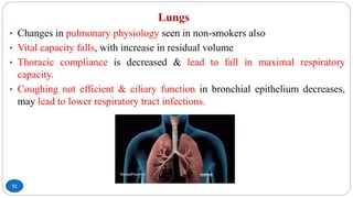 Lungs
32
• Changes in pulmonary physiology seen in non-smokers also
• Vital capacity falls, with increase in residual volume
• Thoracic compliance is decreased & lead to fall in maximal respiratory
capacity.
• Coughing not efficient & ciliary function in bronchial epithelium decreases,
may lead to lower respiratory tract infections.
 
