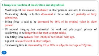Changes in function of mastication and deglutition
37
• Most frequent oral motor disturbance in older persons is related to mastication.
• Masticatory ability is further decreased in those who are partially or fully
edentulous.
• Biting force is said to be decreased by 16% of its original value in older
patient.
• Ultrasound imaging has estimated the oral and pharyngeal phases of
swallowing to be longer in older than younger adults.
• The biting force reduces from 300lb/in2 to 50lb/in2 with age.
• Lip seal is less efficient in older subject.
• Swallowing time is increased by 25 to 50% in subjects over age of 55years.
 