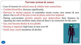 Nervous system & senses
41
• Loss of neurons in cortical areas & cellular inter connections.
• Cerebral blood flow decrease significantly.
• Decrease in mental capacity to remember recent events, new names & new
places; but recall of the past events & places seem less impaired.
• During conversation geriatric patients may distress/bore their listeners by
repeating the same incidents many times & there’s no correction for the same
• Eye, lens become thicker & less pliable.
• Hearing is impaired, high tones in men over 60
• Smell, taste, touch sensations all decline
 