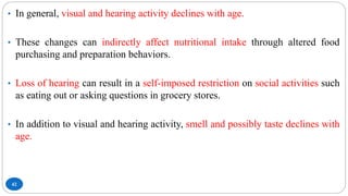 42
• In general, visual and hearing activity declines with age.
• These changes can indirectly affect nutritional intake through altered food
purchasing and preparation behaviors.
• Loss of hearing can result in a self-imposed restriction on social activities such
as eating out or asking questions in grocery stores.
• In addition to visual and hearing activity, smell and possibly taste declines with
age.
 