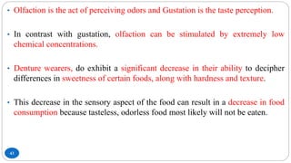 43
• Olfaction is the act of perceiving odors and Gustation is the taste perception.
• In contrast with gustation, olfaction can be stimulated by extremely low
chemical concentrations.
• Denture wearers, do exhibit a significant decrease in their ability to decipher
differences in sweetness of certain foods, along with hardness and texture.
• This decrease in the sensory aspect of the food can result in a decrease in food
consumption because tasteless, odorless food most likely will not be eaten.
 