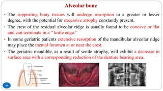 Alveolar bone
45
• The supporting bony tissues will undergo resorption to a greater or lesser
degree, with the potential for excessive atrophy constantly present.
• The crest of the residual alveolar ridge is usually found to be concave or flat
and can terminate in a “ knife edge.”
• In some geriatric patients extensive resorption of the mandibular alveolar ridge
may place the mental foramen at or near the crest.
• The geriatric mandible, as a result of senile atrophy, will exhibit a decrease in
surface area with a corresponding reduction of the denture bearing area.
 