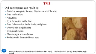 TMJ
47
• Old-age changes can result in:
• Partial or complete forward displacement of the disc
• Disc perforation
• Ankylosis
• Cyst formation in the disc
• Disc delamination in the horizontal plane
• Decrease in the joint size
• Demineralization
• Chondrocyte accumulation
• Reduction in the mandibular head
Katarzyna Romanczuk Prosthodontic rehabilitation of the elderly – a literature review . Clin Exp Med Lett 2008; 49(4):
203-206
 