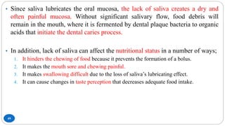 49
• Since saliva lubricates the oral mucosa, the lack of saliva creates a dry and
often painful mucosa. Without significant salivary flow, food debris will
remain in the mouth, where it is fermented by dental plaque bacteria to organic
acids that initiate the dental caries process.
• In addition, lack of saliva can affect the nutritional status in a number of ways;
1. It hinders the chewing of food because it prevents the formation of a bolus.
2. It makes the mouth sore and chewing painful.
3. It makes swallowing difficult due to the loss of saliva’s lubricating effect.
4. It can cause changes in taste perception that decreases adequate food intake.
 