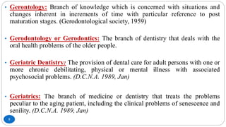 5
• Gerontology: Branch of knowledge which is concerned with situations and
changes inherent in increments of time with particular reference to post
maturation stages. (Gerodontological society, 1959)
• Gerodontology or Gerodontics: The branch of dentistry that deals with the
oral health problems of the older people.
• Geriatric Dentistry: The provision of dental care for adult persons with one or
more chronic debilitating, physical or mental illness with associated
psychosocial problems. (D.C.N.A. 1989, Jan)
• Geriatrics: The branch of medicine or dentistry that treats the problems
peculiar to the aging patient, including the clinical problems of senescence and
senility. (D.C.N.A. 1989, Jan)
 