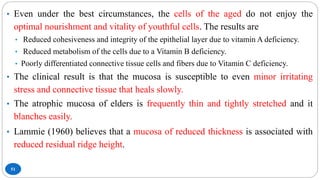 51
• Even under the best circumstances, the cells of the aged do not enjoy the
optimal nourishment and vitality of youthful cells. The results are
• Reduced cohesiveness and integrity of the epithelial layer due to vitamin A deficiency.
• Reduced metabolism of the cells due to a Vitamin B deficiency.
• Poorly differentiated connective tissue cells and fibers due to Vitamin C deficiency.
• The clinical result is that the mucosa is susceptible to even minor irritating
stress and connective tissue that heals slowly.
• The atrophic mucosa of elders is frequently thin and tightly stretched and it
blanches easily.
• Lammie (1960) believes that a mucosa of reduced thickness is associated with
reduced residual ridge height.
 