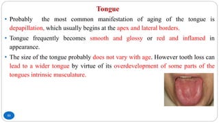 Tongue
53
• Probably the most common manifestation of aging of the tongue is
depapillation, which usually begins at the apex and lateral borders.
• Tongue frequently becomes smooth and glossy or red and inflamed in
appearance.
• The size of the tongue probably does not vary with age. However tooth loss can
lead to a wider tongue by virtue of its overdevelopment of some parts of the
tongues intrinsic musculature.
 