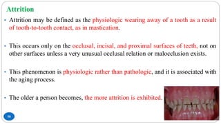 Attrition
58
• Attrition may be defined as the physiologic wearing away of a tooth as a result
of tooth-to-tooth contact, as in mastication.
• This occurs only on the occlusal, incisal, and proximal surfaces of teeth, not on
other surfaces unless a very unusual occlusal relation or malocclusion exists.
• This phenomenon is physiologic rather than pathologic, and it is associated with
the aging process.
• The older a person becomes, the more attrition is exhibited.
 