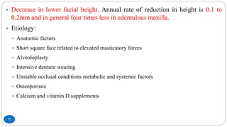 77
• Decrease in lower facial height. Annual rate of reduction in height is 0.1 to
0.2mm and in general four times less in edentulous maxilla.
• Etiology:
• Anatomic factors
• Short square face related to elevated masticatory forces
• Alveoloplasty
• Intensive denture wearing
• Unstable occlusal conditions metabolic and systemic factors
• Osteoporosis
• Calcium and vitamin D supplements
 