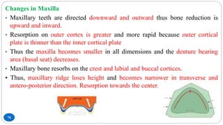 78
Changes in Maxilla
• Maxillary teeth are directed downward and outward thus bone reduction is
upward and inward.
• Resorption on outer cortex is greater and more rapid because outer cortical
plate is thinner than the inner cortical plate
• Thus the maxilla becomes smaller in all dimensions and the denture bearing
area (basal seat) decreases.
• Maxillary bone resorbs on the crest and labial and buccal cortices.
• Thus, maxillary ridge loses height and becomes narrower in transverse and
antero-posterior direction. Resorption towards the center.
 