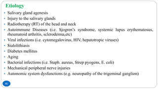 Etiology
82
• Salivary gland agenesis
• Injury to the salivary glands
• Radiotherapy (RT) of the head and neck
• Autoimmune Diseases (i.e. Sjogren’s syndrome, systemic lupus erythematosus,
rheumatoid arthritis, scleroderma,etc)
• Viral infections (i.e. cytomegalovirus, HIV, hepatotropic viruses)
• Sialolithiasis
• Diabetes mellitus
• Aging
• Bacterial infections (i.e. Staph. aureus, Strep pyogens, E. coli)
• Mechanical peripheral nerve injuries
• Autonomic system dysfunctions (e.g. neuropathy of the trigeminal ganglion)
 