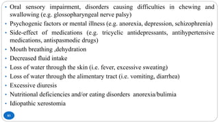 83
• Oral sensory impairment, disorders causing difficulties in chewing and
swallowing (e.g. glossopharyngeal nerve palsy)
• Psychogenic factors or mental illness (e.g. anorexia, depression, schizophrenia)
• Side-effect of medications (e.g. tricyclic antidepressants, antihypertensive
medications, antispasmodic drugs)
• Mouth breathing ,dehydration
• Decreased fluid intake
• Loss of water through the skin (i.e. fever, excessive sweating)
• Loss of water through the alimentary tract (i.e. vomiting, diarrhea)
• Excessive diuresis
• Nutritional deficiencies and/or eating disorders anorexia/bulimia
• Idiopathic xerostomia
 