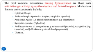 84
• The most common medications causing hyposalivation are those with
anticholinergic activity, sympathomimetics, and benzodiazepines. Medications
that can cause xerostomia include:
• Cytotoxic Drugs;
• Anti-cholinergic Agents (i.e. atropine, atropinics, hyoscine)
• Anti-reflux Agents (i.e. proton pump inhibitors e.g. omeprazole)
• Sympatho-mimetics (Ephedrine)
• Anti-hypertensives α1 antagonists (e.g. terazosin and prazosin), α2 agonists (e.g.
clonidine), and β-blockers (e.g. atenolol and propranolol)
• Diuretics.
 