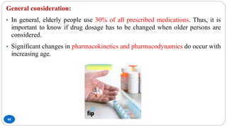 88
General consideration:
• In general, elderly people use 30% of all prescribed medications. Thus, it is
important to know if drug dosage has to be changed when older persons are
considered.
• Significant changes in pharmacokinetics and pharmacodynamics do occur with
increasing age.
 