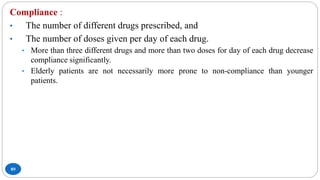 89
Compliance :
• The number of different drugs prescribed, and
• The number of doses given per day of each drug.
• More than three different drugs and more than two doses for day of each drug decrease
compliance significantly.
• Elderly patients are not necessarily more prone to non-compliance than younger
patients.
 