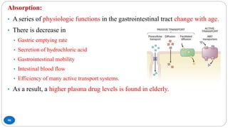 90
Absorption:
• A series of physiologic functions in the gastrointestinal tract change with age.
• There is decrease in
• Gastric emptying rate
• Secretion of hydrochloric acid
• Gastrointestinal mobility
• Intestinal blood flow
• Efficiency of many active transport systems.
• As a result, a higher plasma drug levels is found in elderly.
 