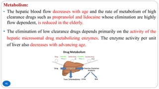 92
Metabolism:
• The hepatic blood flow decreases with age and the rate of metabolism of high
clearance drugs such as propranolol and lidocaine whose elimination are highly
flow dependent, is reduced in the elderly.
• The elimination of low clearance drugs depends primarily on the activity of the
hepatic microsomal drug metabolizing enzymes. The enzyme activity per unit
of liver also decreases with advancing age.
 