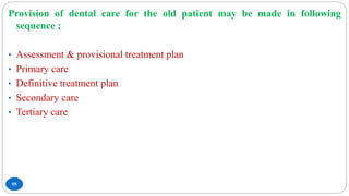 95
Provision of dental care for the old patient may be made in following
sequence ;
• Assessment & provisional treatment plan
• Primary care
• Definitive treatment plan
• Secondary care
• Tertiary care
 