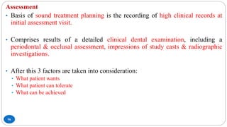 96
Assessment
• Basis of sound treatment planning is the recording of high clinical records at
initial assessment visit.
• Comprises results of a detailed clinical dental examination, including a
periodontal & occlusal assessment, impressions of study casts & radiographic
investigations.
• After this 3 factors are taken into consideration:
• What patient wants
• What patient can tolerate
• What can be achieved
 