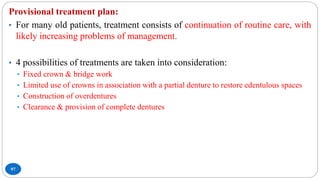 97
Provisional treatment plan:
• For many old patients, treatment consists of continuation of routine care, with
likely increasing problems of management.
• 4 possibilities of treatments are taken into consideration:
• Fixed crown & bridge work
• Limited use of crowns in association with a partial denture to restore edentulous spaces
• Construction of overdentures
• Clearance & provision of complete dentures
 