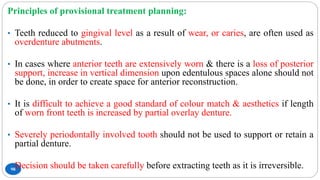98
Principles of provisional treatment planning:
• Teeth reduced to gingival level as a result of wear, or caries, are often used as
overdenture abutments.
• In cases where anterior teeth are extensively worn & there is a loss of posterior
support, increase in vertical dimension upon edentulous spaces alone should not
be done, in order to create space for anterior reconstruction.
• It is difficult to achieve a good standard of colour match & aesthetics if length
of worn front teeth is increased by partial overlay denture.
• Severely periodontally involved tooth should not be used to support or retain a
partial denture.
• Decision should be taken carefully before extracting teeth as it is irreversible.
 