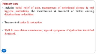 99
Primary care
• Includes initial relief of pain, management of periodontal disease & oral
hygiene instructions, the identification & treatment of factors causing
deteriorations in dentition.
• Treatment of caries & restoration.
• TMJ & musculature examination, signs & symptoms of dysfunction identified
& treated.
 
