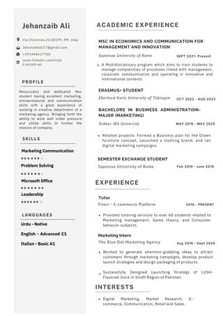 SKILLS
PROFILE
LANGUAGES
Resourceful and dedicated Msc
student having excellent marketing,
entrepreneurial and communication
skills with a great experience of
working in creative department of a
marketing agency. Bringing forth the
ability to work well under pressure
and utilize skills to further the
mission of company.
Jehanzaib Ali
Via Chisimiao,23,00199, RM, Italy
Jehanzaibali17@gmail.com
+393444617760
www.linkedin.com/in/je
h anzaib-ali
INTERESTS
EXPERIENCE
ACADEMIC EXPERIENCE
Tutor
Marketing Intern
ERASMUS+ STUDENT
SEMESTER EXCHANGE STUDENT
BACHELORS IN BUSINESS ADMINISTRATION-
MAJOR (MARKETING)
MSC IN ECONOMICS AND COMMUNICATION FOR
MANAGEMENT AND INNOVATION
Sukkur IBA University
Sapienza University of Rome
Sapienza University of Rome
Fiverr - E-commerce Platform
The Blue Dot Marketing Agency
Eberhard Karls University of Tübingen
SEPT 2021- Present
OCT 2022 - AUG 2023
Aug 2019 - Sept 2020
MAY 2016 - MAY 2020
Feb 2019 - June 2019
2019 - PRESENT
Related projects: Formed a Business plan for the Green
furniture concept, Launched a clothing brand, and ran
digital marketing campaigns.
Provided tutoring services to over 60 students related to
Marketing management, Game theory, and Consumer
behavior subjects.
Worked to generate attention-grabbing ideas to attract
customers through marketing campaigns, develop product
launch strategies and design packaging of products.
Successfully Designed Launching Strategy of LUSH-
Flavored Juice in Sindh Region of Pakistan.
A Multidisciplinary program which aims to train students to
manage complexities of processes linked with management,
corporate communication and operating in innovative and
international contexts.
Leadership
Microsoft Office
Problem Solving
Urdu - Native
English - Advanced C1
Italian - Basic A1
Marketing Communication
Digital Marketing, Market Research, E-
commerce, Communication, Retail and Sales.
 