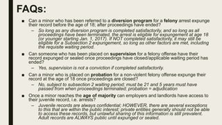 FAQs:
■ Can a minor who has been referred to a diversion program for a felony arrest expunge
their record before the age of 18; after proceedings have ended?
– So long as any diversion program is completed satisfactorily, and so long as all
proceedings have been terminated, the arrest is eligible for expungement at age 18
(or younger starting Jan. 1, 2017). If NOT completed satisfactorily, it may still be
eligible for a Subsection 2 expungement, so long as other factors are met, including
the requisite waiting period.
■ Can someone who has been placed on supervision for a felony offense have their
record expunged or sealed once proceedings have closed/applicable waiting period has
ended?
– Yes, supervision is not a conviction if completed satisfactorily.
■ Can a minor who is placed on probation for a non-violent felony offense expunge their
record at the age of 18 once proceedings are closed?
– No, subject to subsection 2 waiting period; must be 21 and 5 years must have
passed from when proceedings terminated; probation = adjudication
■ Once a minor reaches the age of majority can employers and landlords have access to
their juvenile record, i.e. arrests?
– Juvenile records are always confidential; HOWEVER, there are several exceptions
to this that are within the public interest; private entities generally should not be able
to access these records, but unlawful sharing of this information is still prevalent.
Adult records are ALWAYS public until expunged or sealed.
 