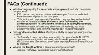 FAQs (Continued):
■ Which arrests qualify for automatic expungement and who completes
this process?
– ISP conducts an annual review and expunges those records that
have become eligible in the past year.
– This “automatic expungement” provision only applies to the limited
number of juvenile arrests that were both reported by the
arresting agency to ISP and did not result in court proceedings.
– If done correctly, this will only eliminate ISP records, not local
authority records, and nothing requires ISP to notify individual
■ Does undocumented status affect your ability to expunge your juvenile
record?
– Technically it does not affect your ability, but you should ALWAYS
speak to an immigration attorney prior to seeking expungement;
USCIS can see your record even after expungement and require you
to disclose
■ What is the length of time it takes to expunge a record?
– Approx. 100 days, depending on any complications
 