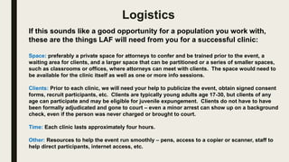 Logistics
If this sounds like a good opportunity for a population you work with,
these are the things LAF will need from you for a successful clinic:
Space: preferably a private space for attorneys to confer and be trained prior to the event, a
waiting area for clients, and a larger space that can be partitioned or a series of smaller spaces,
such as classrooms or offices, where attorneys can meet with clients. The space would need to
be available for the clinic itself as well as one or more info sessions.
Clients: Prior to each clinic, we will need your help to publicize the event, obtain signed consent
forms, recruit participants, etc. Clients are typically young adults age 17-30, but clients of any
age can participate and may be eligible for juvenile expungement. Clients do not have to have
been formally adjudicated and gone to court – even a minor arrest can show up on a background
check, even if the person was never charged or brought to court.
Time: Each clinic lasts approximately four hours.
Other: Resources to help the event run smoothly – pens, access to a copier or scanner, staff to
help direct participants, internet access, etc.
 