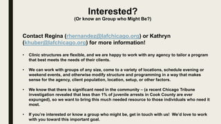 Interested?
(Or know an Group who Might Be?)
Contact Regina (rhernandez@lafchicago.org) or Kathryn
(khuber@lafchicago.org) for more information!
• Clinic structures are flexible, and we are happy to work with any agency to tailor a program
that best meets the needs of their clients.
• We can work with groups of any size, come to a variety of locations, schedule evening or
weekend events, and otherwise modify structure and programming in a way that makes
sense for the agency, client population, location, setup, or other factors.
• We know that there is significant need in the community – (a recent Chicago Tribune
investigation revealed that less than 1% of juvenile arrests in Cook County are ever
expunged), so we want to bring this much needed resource to those individuals who need it
most.
• If you’re interested or know a group who might be, get in touch with us! We’d love to work
with you toward this important goal.
 