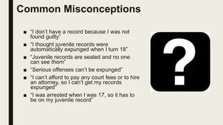 Common Misconceptions
■ “I don’t have a record because I was not
found guilty”
■ “I thought juvenile records were
automatically expunged when I turn 18”
■ “Juvenile records are sealed and no one
can see them”
■ “Serious offenses can’t be expunged”
■ “I can’t afford to pay any court fees or to hire
an attorney, so I can’t get my records
expunged”
■ “I was arrested when I was 17, so it has to
be on my juvenile record”
 