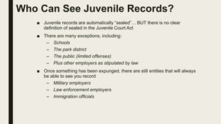 Who Can See Juvenile Records?
■ Juvenile records are automatically “sealed”… BUT there is no clear
definition of sealed in the Juvenile Court Act
■ There are many exceptions, including:
– Schools
– The park district
– The public (limited offenses)
– Plus other employers as stipulated by law
■ Once something has been expunged, there are still entities that will always
be able to see you record
– Military employers
– Law enforcement employers
– Immigration officials
 