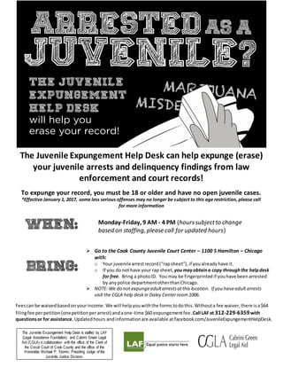 Monday-Friday, 9 AM - 4 PM (hourssubjectto change
based on staffing, please call for updated hours)
 Go to the Cook County Juvenile Court Center – 1100 S Hamilton – Chicago
with:
o Your juvenilearrestrecord(“rapsheet”), if youalreadyhave it.
o If you do nothave your rap sheet, youmayobtaina copy through the helpdesk
for free. Bring a photoID. You may be fingerprinted if youhave beenarrested
by anypolice departmentotherthanChicago.
 NOTE: We do not expungeadultarrestsatthis location. If you haveadult arrests
visit the CGLA help desk in Daley Centerroom1006.
Feescan be waivedbasedonyourincome.We will helpyouwiththe forms todothis.Withouta fee waiver,there isa$64
filingfee perpetition(onepetitionperarrest) andaone-time $60 expungementfee. Call LAFat 312-229-6359with
questionsor for assistance.Updatedhours andinformationare available at facebook.com/JuvenileExpungementHelpDesk.
The Juvenile Expungement Help Desk is staffed by LAF
(Legal Assistance Foundation) and Cabrini Green Legal
Aid (CGLA) in collaboration with the office of the Clerk of
the Circuit Court of Cook County and the office of the
Honorable Michael P. Toomin, Presiding Judge of the
Juvenile Justice Division.
The Juvenile Expungement Help Desk can help expunge (erase)
your juvenile arrests and delinquency findings from law
enforcement and court records!
To expunge your record, you must be 18 or older and have no open juvenile cases.
*Effective January 1, 2017, some less serious offenses may no longer be subject to this age restriction, please call
for more information
 