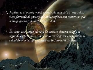 Júpiter - es el quinto y mas grande planeta del sistema solar. Esta formado de gases y sus nubes rojizas son tormentas que relampaguean con mucha intensidad. Saturno-  es el sexto planeta de nuestro sistema solar y el segundo en tamaño. Esta compuesto de gases y sus anillos se calculan en miles que se creen están formados de hielo . 