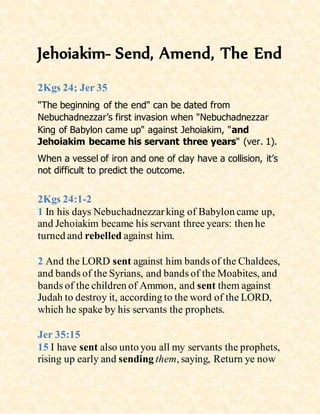 Jehoiakim- Send, Amend, The End
2Kgs 24; Jer 35
"The beginning of the end" can be dated from
Nebuchadnezzar’s first invasion when "Nebuchadnezzar
King of Babylon came up" against Jehoiakim, "and
Jehoiakim became his servant three years" (ver. 1).
When a vessel of iron and one of clay have a collision, it’s
not difficult to predict the outcome.
2Kgs 24:1-2
1 In his days Nebuchadnezzarking of Babylon came up,
and Jehoiakim became his servant three years: then he
turned and rebelled against him.
2 And the LORD sent against him bands of the Chaldees,
and bands of the Syrians, and bands of the Moabites, and
bands of the children of Ammon, and sent them against
Judah to destroy it, according to the word of the LORD,
which he spake by his servants the prophets.
Jer 35:15
15 I have sent also unto you all my servants the prophets,
rising up early and sending them, saying, Return ye now
 