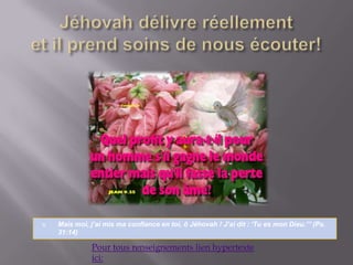 Jéhovah délivre réellementet il prend soins de nous écouter!Mais moi, j’ai mis ma confiance en toi, ô Jéhovah ! J’ai dit : ‘Tu es mon Dieu.”’ (Ps. 31:14)Pour tous renseignements lien hypertexte ici:
