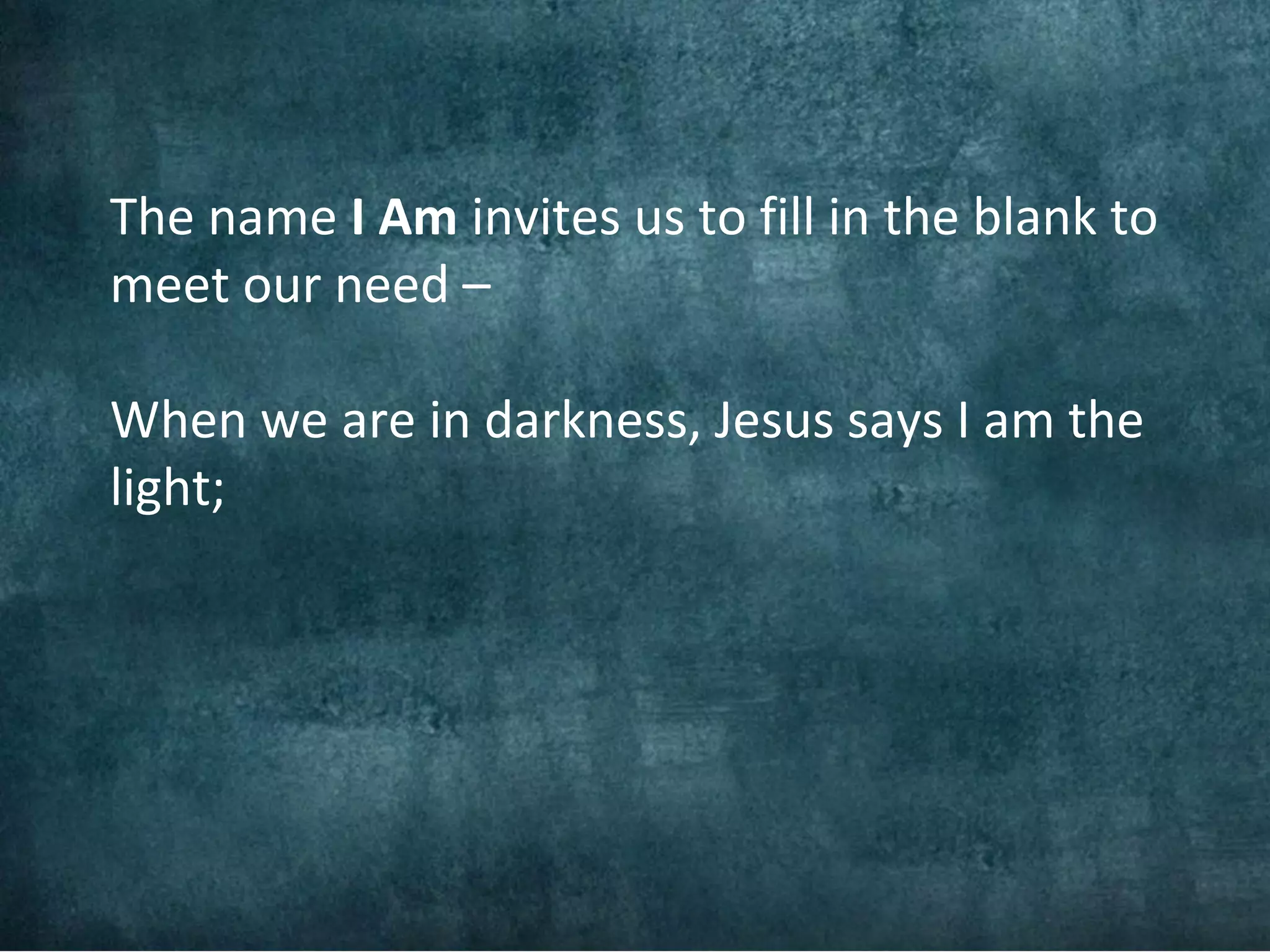 The name I Am invites us to fill in the blank to
meet our need –

When we are in darkness, Jesus says I am the
light;
 
