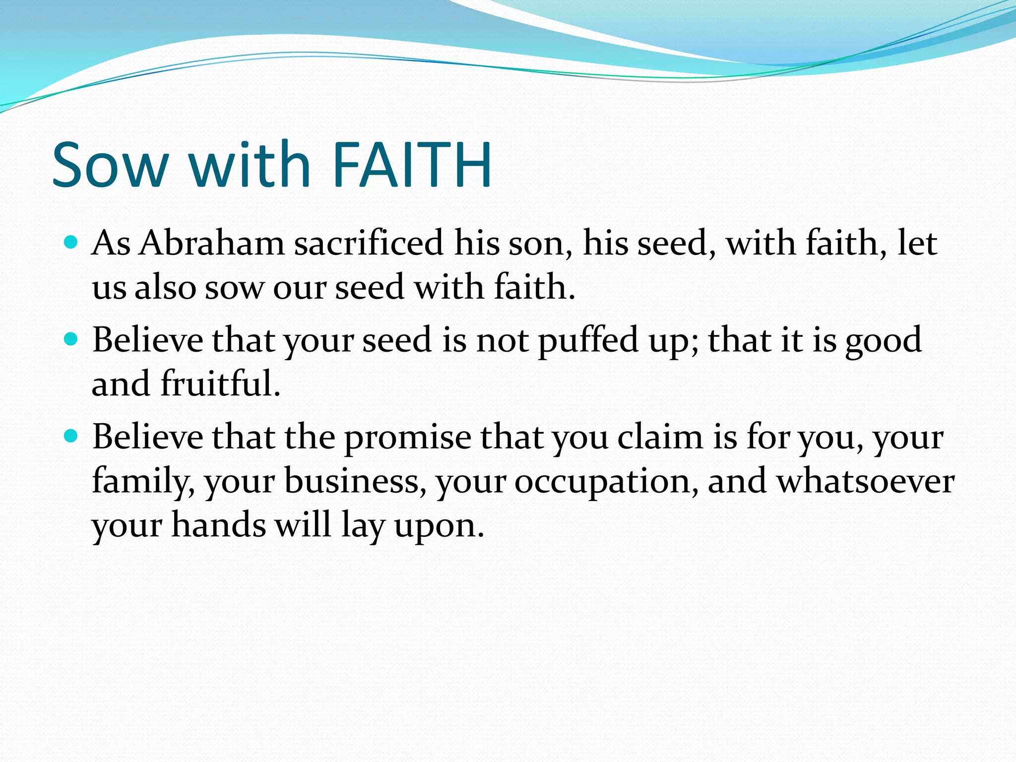 Sow with FAITH
 As Abraham sacrificed his son, his seed, with faith, let
  us also sow our seed with faith.
 Believe that your seed is not puffed up; that it is good
  and fruitful.
 Believe that the promise that you claim is for you, your
  family, your business, your occupation, and whatsoever
  your hands will lay upon.
 