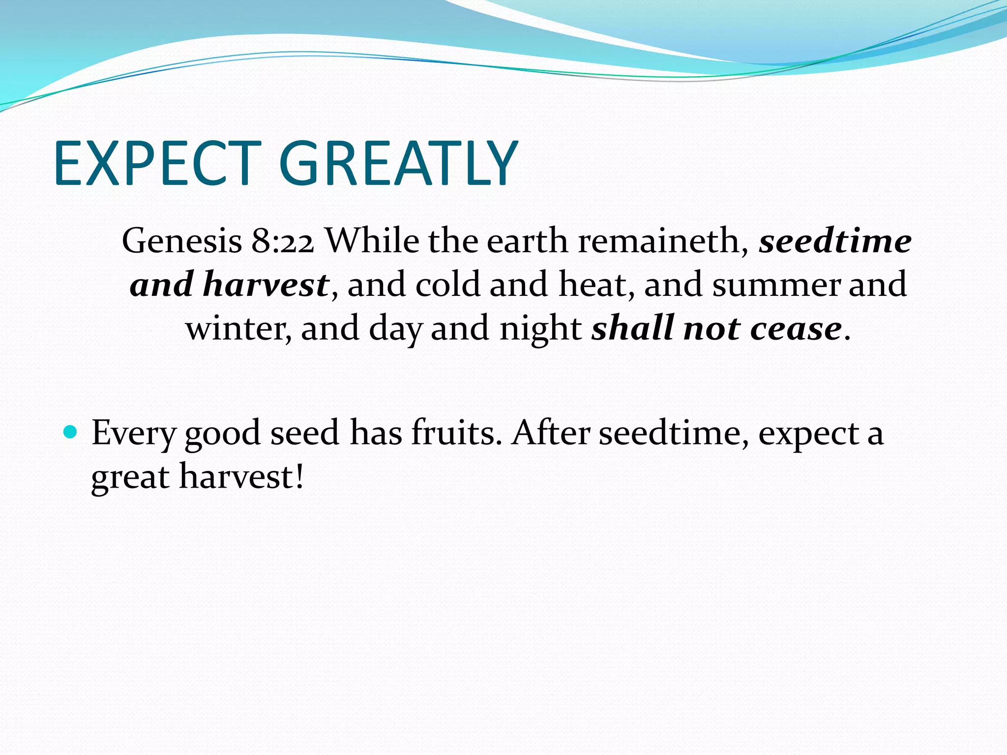 EXPECT GREATLY
   Genesis 8:22 While the earth remaineth, seedtime
   and harvest, and cold and heat, and summer and
      winter, and day and night shall not cease.

 Every good seed has fruits. After seedtime, expect a
 great harvest!
 