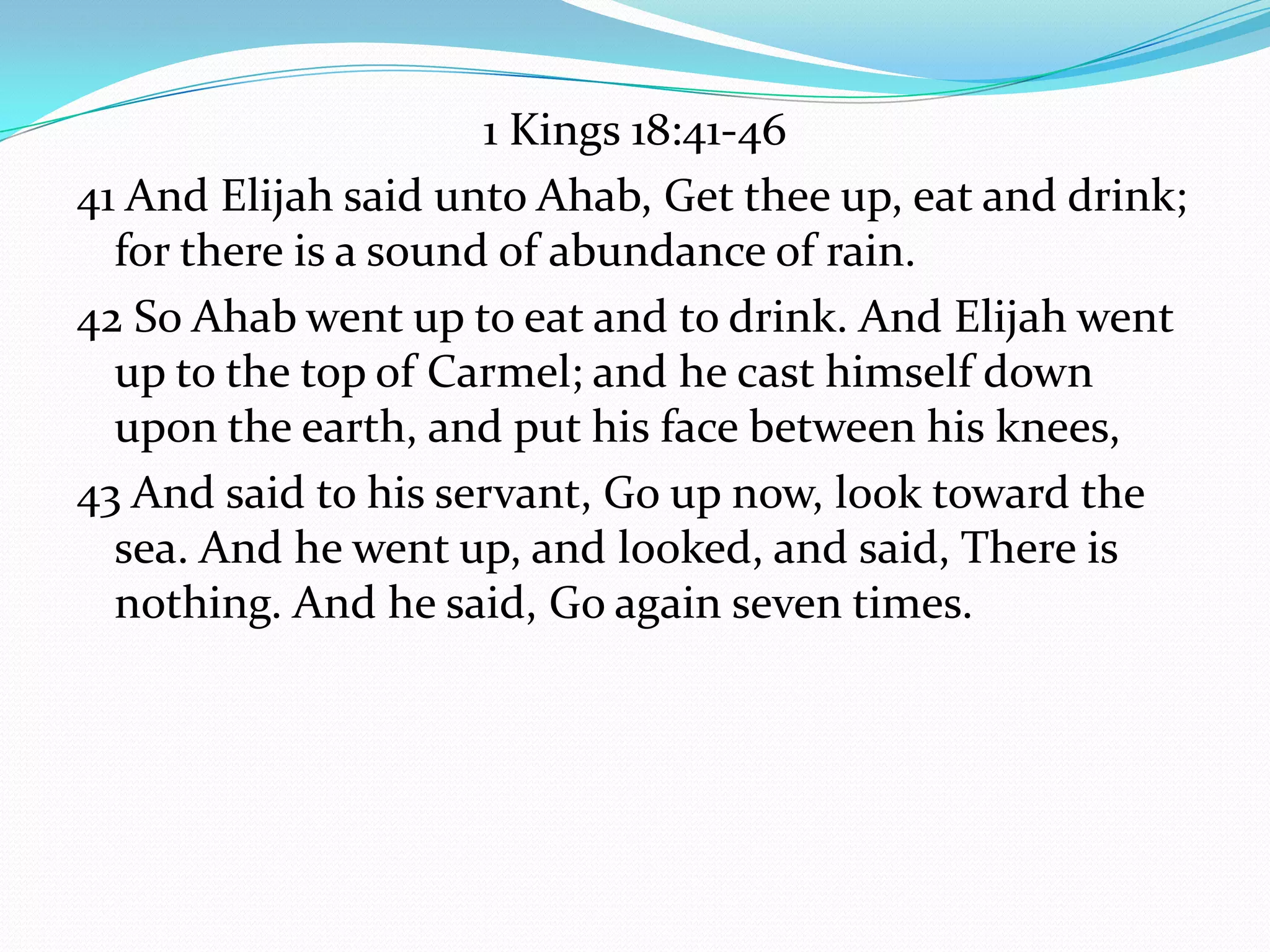 1 Kings 18:41-46
41 And Elijah said unto Ahab, Get thee up, eat and drink;
  for there is a sound of abundance of rain.
42 So Ahab went up to eat and to drink. And Elijah went
  up to the top of Carmel; and he cast himself down
  upon the earth, and put his face between his knees,
43 And said to his servant, Go up now, look toward the
  sea. And he went up, and looked, and said, There is
  nothing. And he said, Go again seven times.
 