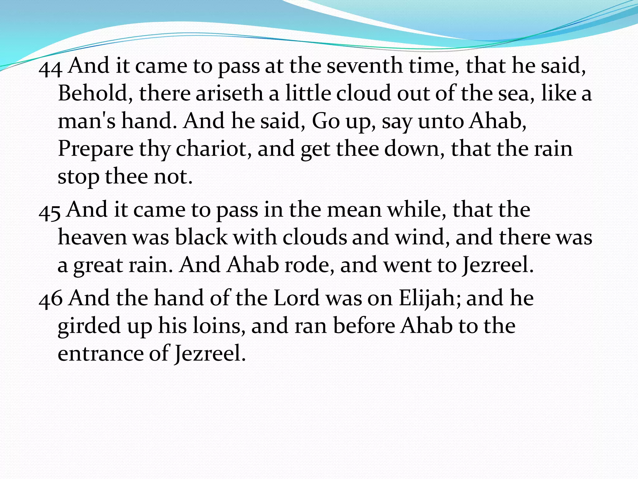 44 And it came to pass at the seventh time, that he said,
  Behold, there ariseth a little cloud out of the sea, like a
  man's hand. And he said, Go up, say unto Ahab,
  Prepare thy chariot, and get thee down, that the rain
  stop thee not.
45 And it came to pass in the mean while, that the
  heaven was black with clouds and wind, and there was
  a great rain. And Ahab rode, and went to Jezreel.
46 And the hand of the Lord was on Elijah; and he
  girded up his loins, and ran before Ahab to the
  entrance of Jezreel.
 