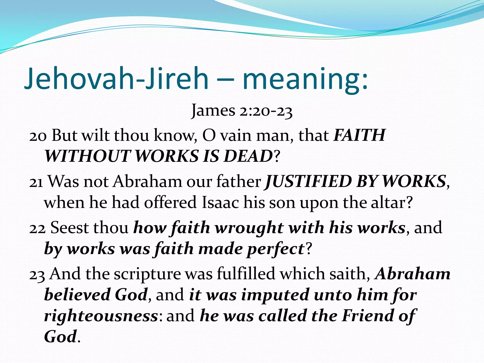Jehovah-Jireh – meaning:
                      James 2:20-23
20 But wilt thou know, O vain man, that FAITH
  WITHOUT WORKS IS DEAD?
21 Was not Abraham our father JUSTIFIED BY WORKS,
  when he had offered Isaac his son upon the altar?
22 Seest thou how faith wrought with his works, and
  by works was faith made perfect?
23 And the scripture was fulfilled which saith, Abraham
  believed God, and it was imputed unto him for
  righteousness: and he was called the Friend of
  God.
 