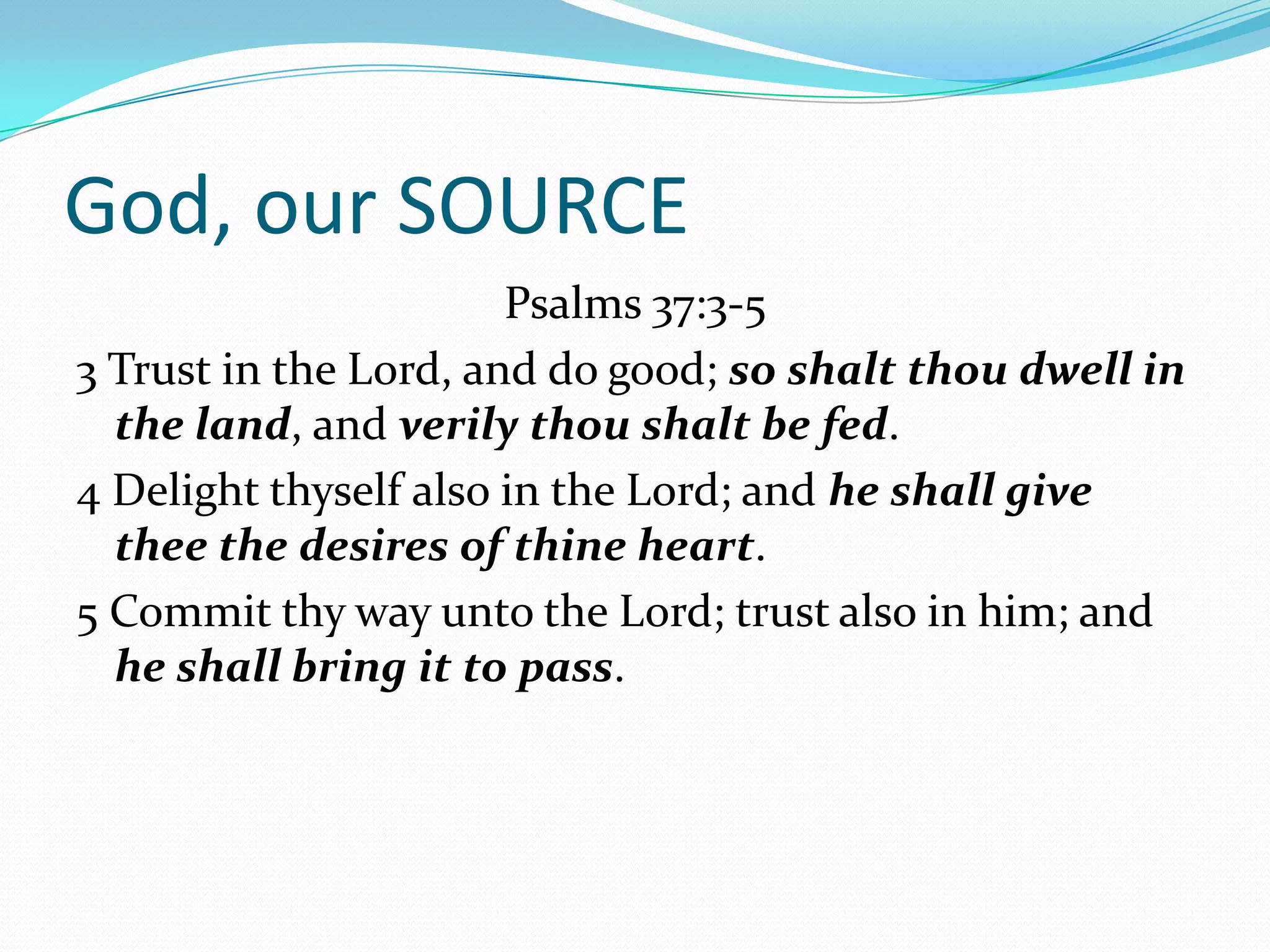 God, our SOURCE
                       Psalms 37:3-5
3 Trust in the Lord, and do good; so shalt thou dwell in
  the land, and verily thou shalt be fed.
4 Delight thyself also in the Lord; and he shall give
  thee the desires of thine heart.
5 Commit thy way unto the Lord; trust also in him; and
  he shall bring it to pass.
 